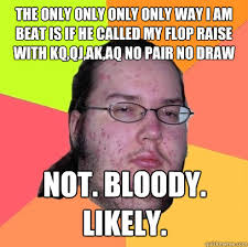 The ONLY ONLY ONLY ONLY WAY I am beat is if he called my flop raise with KQ,QJ,AK,AQ NO PAIR NO DRAW NOT. BLOODY. LIKELY. - f326542e661dcc7c26db5fb589077481b011d223953984d5cd58f0239bad2fba